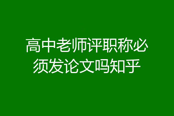 高中老师评职称必须发论文吗知乎