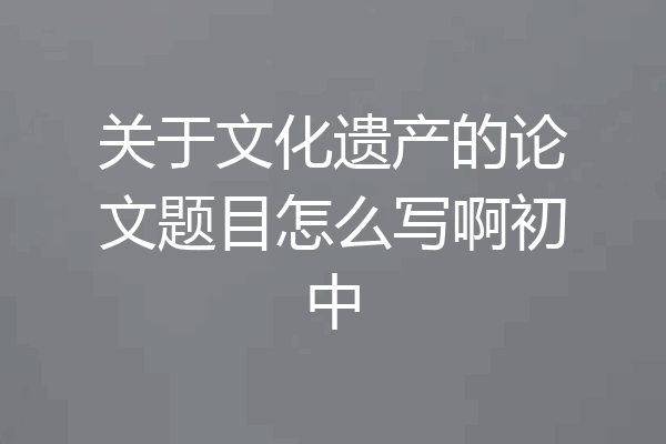 关于文化遗产的论文题目怎么写啊初中