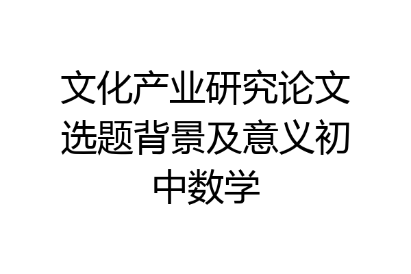 文化产业研究论文选题背景及意义初中数学