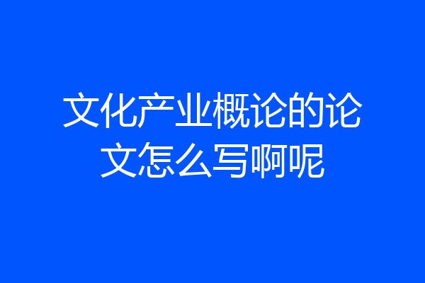 文化产业概论的论文怎么写啊呢