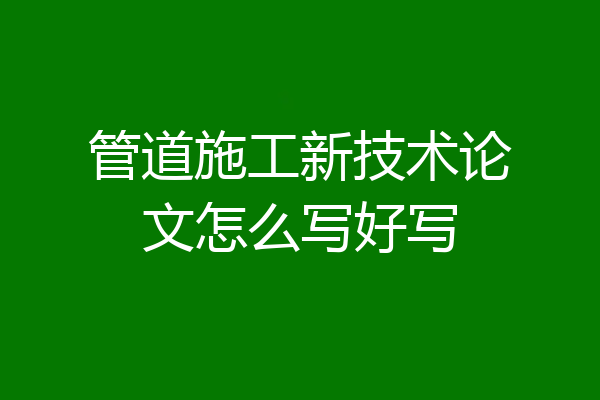管道施工新技术论文怎么写好写