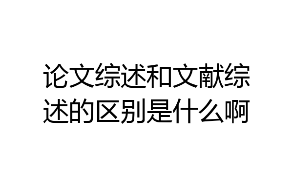 论文综述和文献综述的区别是什么啊