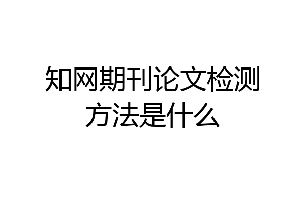 知网期刊论文检测方法是什么