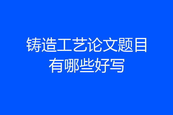 铸造工艺论文题目有哪些好写