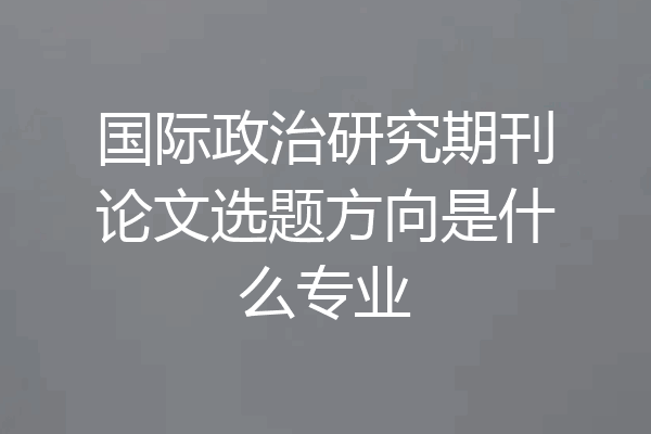 国际政治研究期刊论文选题方向是什么专业