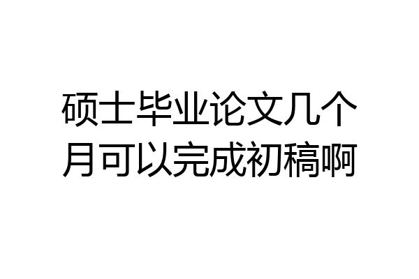 硕士毕业论文几个月可以完成初稿啊