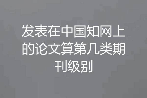 发表在中国知网上的论文算第几类期刊级别