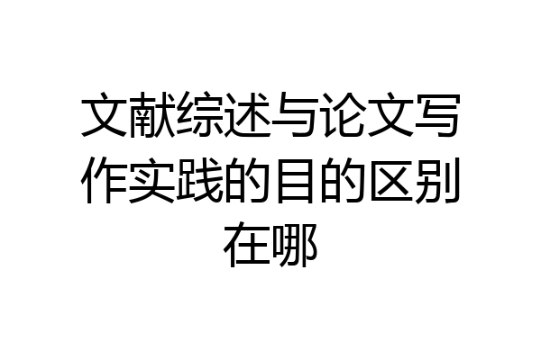 文献综述与论文写作实践的目的区别在哪