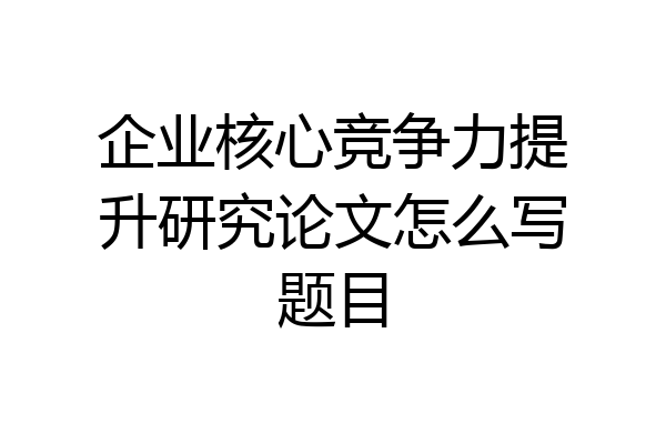 企业核心竞争力提升研究论文怎么写题目