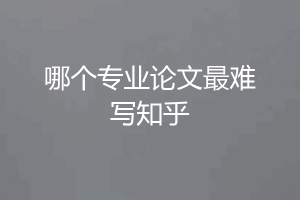 哪个专业论文最难写知乎