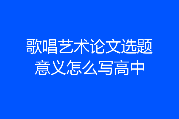 歌唱艺术论文选题意义怎么写高中