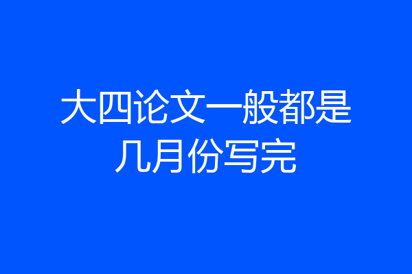 大四论文一般都是几月份写完