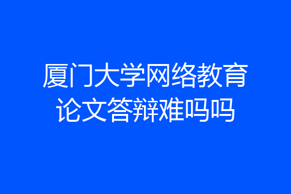 厦门大学网络教育论文答辩难吗吗