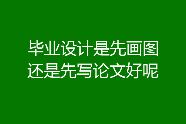 毕业设计是先画图还是先写论文好呢