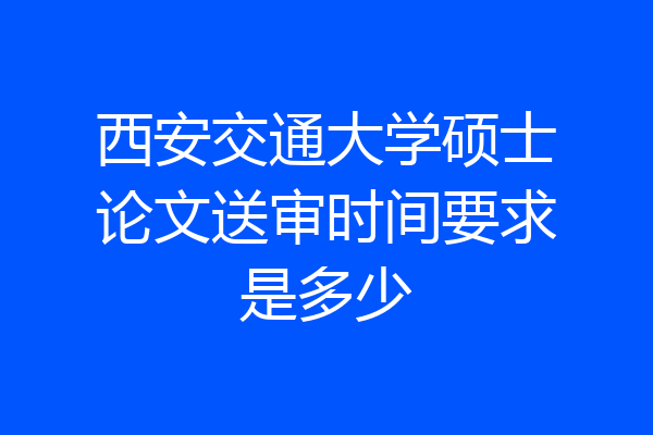 西安交通大学硕士论文送审时间要求是多少