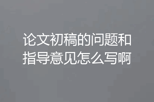 论文初稿的问题和指导意见怎么写啊