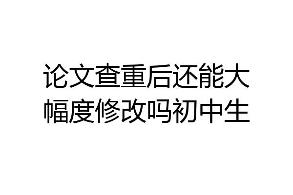 论文查重后还能大幅度修改吗初中生