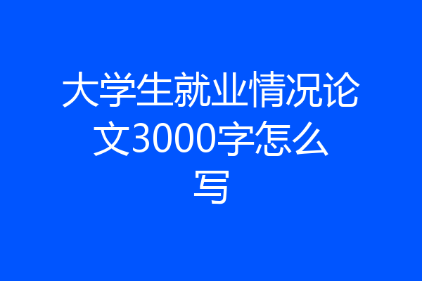 大学生就业情况论文3000字怎么写