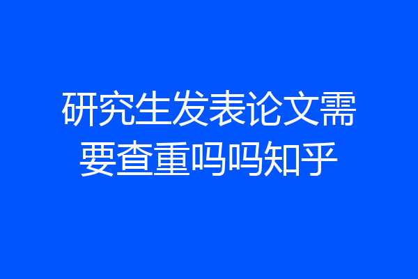 研究生发表论文需要查重吗吗知乎