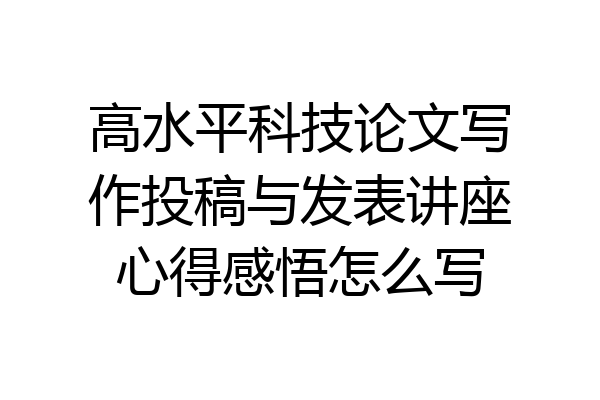 高水平科技论文写作投稿与发表讲座心得感悟怎么写