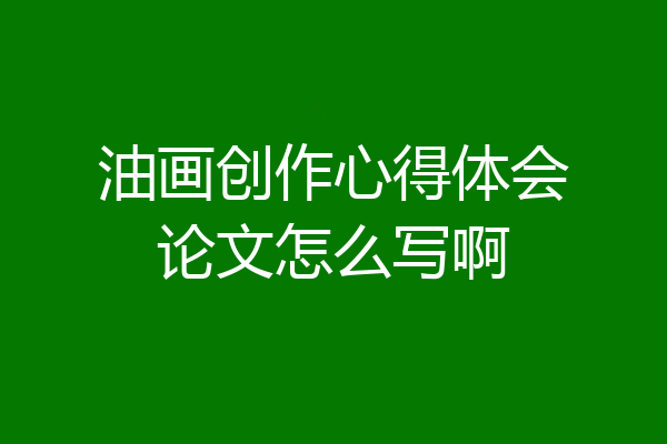 油画创作心得体会论文怎么写啊