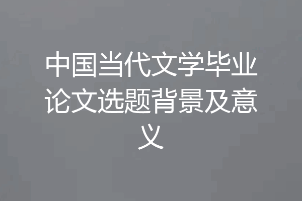中国当代文学毕业论文选题背景及意义