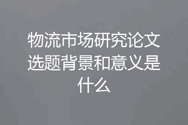 物流市场研究论文选题背景和意义是什么