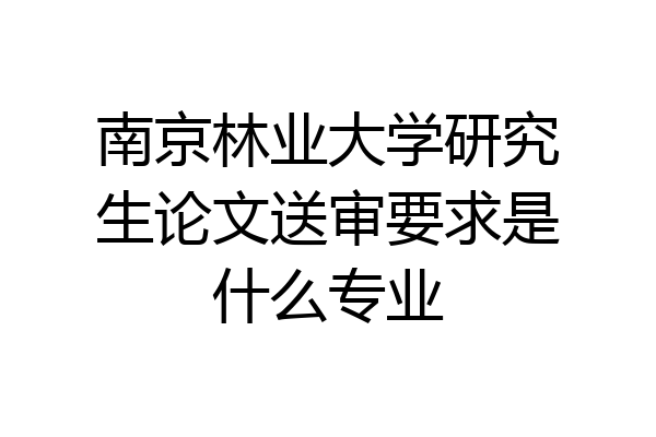 南京林业大学研究生论文送审要求是什么专业