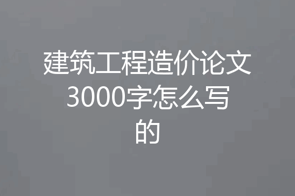 建筑工程造价论文3000字怎么写的