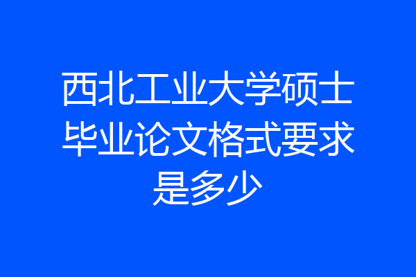 西北工业大学硕士毕业论文格式要求是多少