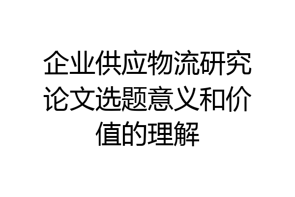 企业供应物流研究论文选题意义和价值的理解