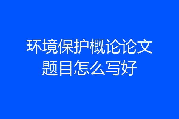 环境保护概论论文题目怎么写好