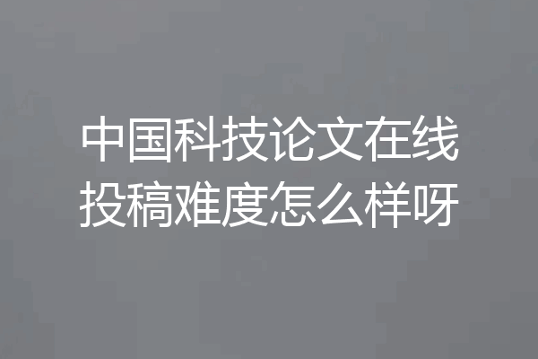中国科技论文在线投稿难度怎么样呀