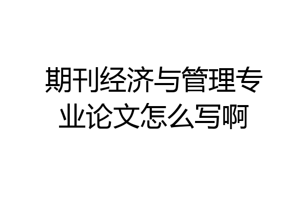 期刊经济与管理专业论文怎么写啊