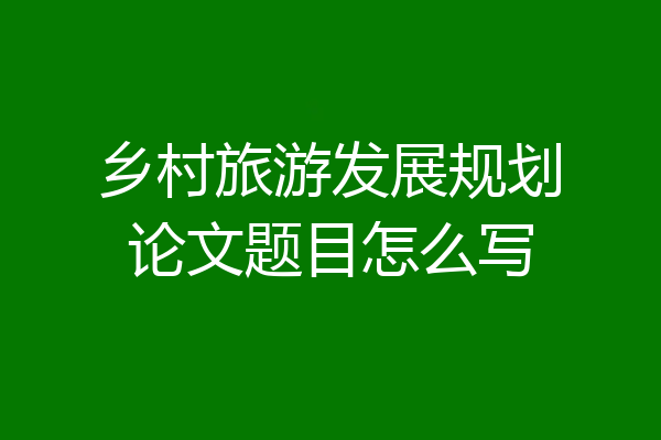 乡村旅游发展规划论文题目怎么写