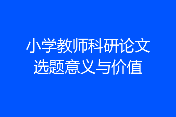 小学教师科研论文选题意义与价值