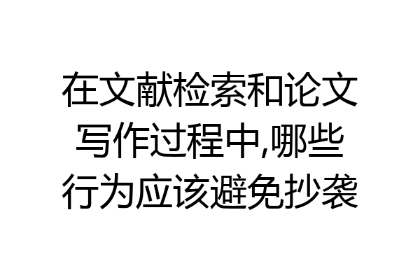 在文献检索和论文写作过程中,哪些行为应该避免抄袭
