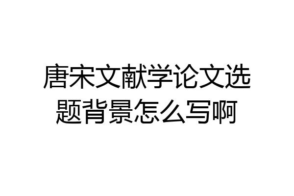 唐宋文献学论文选题背景怎么写啊
