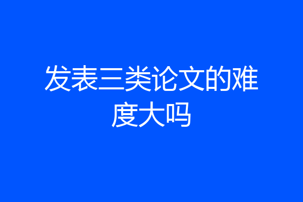 发表三类论文的难度大吗