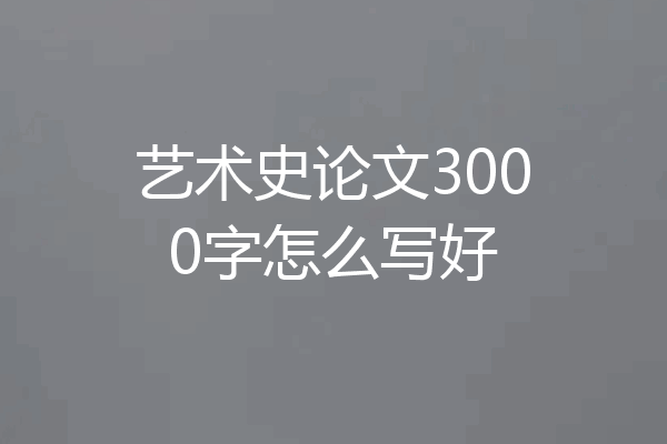 艺术史论文3000字怎么写好