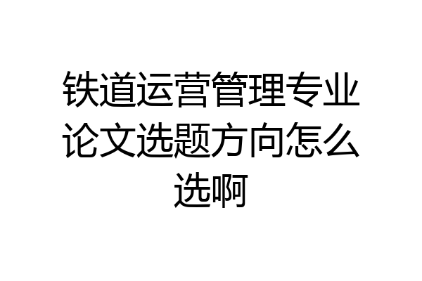 铁道运营管理专业论文选题方向怎么选啊