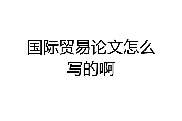 国际贸易论文怎么写的啊