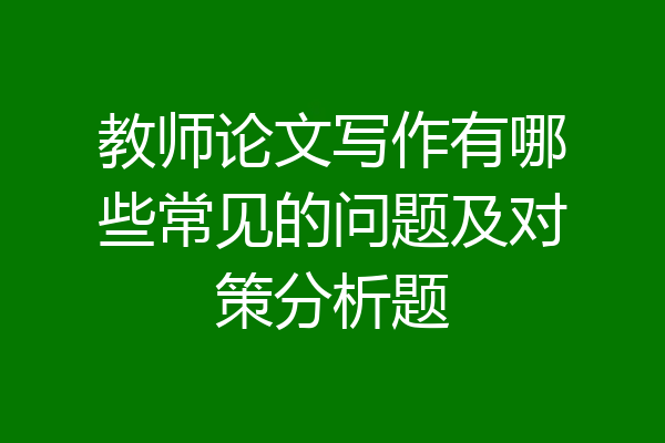 教师论文写作有哪些常见的问题及对策分析题