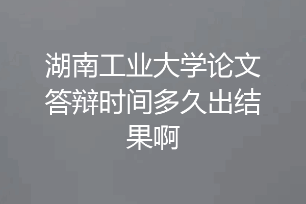 湖南工业大学论文答辩时间多久出结果啊