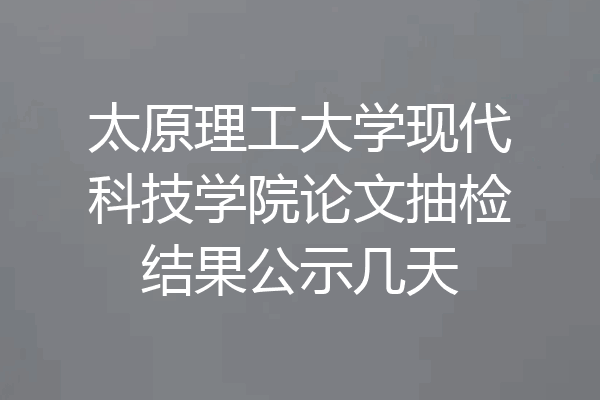 太原理工大学现代科技学院论文抽检结果公示几天