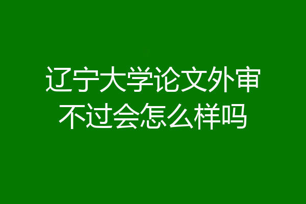 辽宁大学论文外审不过会怎么样吗