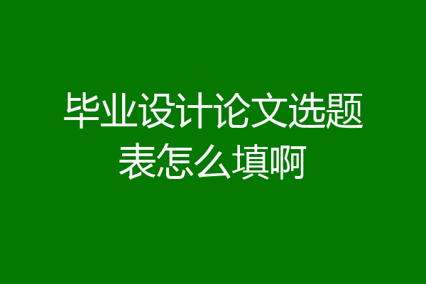 毕业设计论文选题表怎么填啊