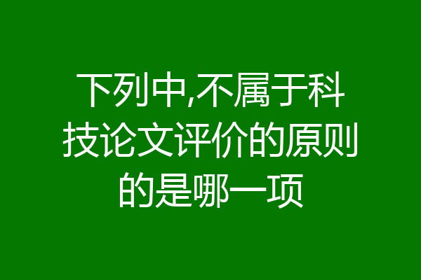 下列中,不属于科技论文评价的原则的是哪一项
