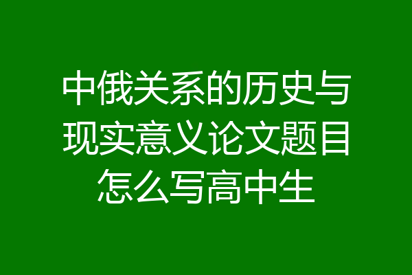 中俄关系的历史与现实意义论文题目怎么写高中生