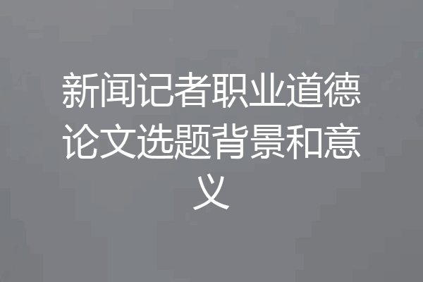新闻记者职业道德论文选题背景和意义